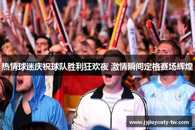 热情球迷庆祝球队胜利狂欢夜 激情瞬间定格赛场辉煌