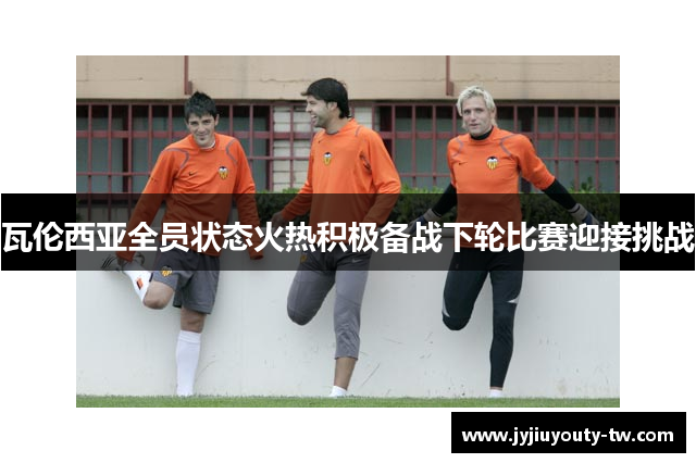 瓦伦西亚全员状态火热积极备战下轮比赛迎接挑战