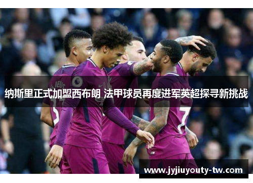 纳斯里正式加盟西布朗 法甲球员再度进军英超探寻新挑战