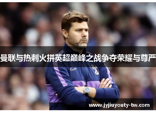 曼联与热刺火拼英超巅峰之战争夺荣耀与尊严