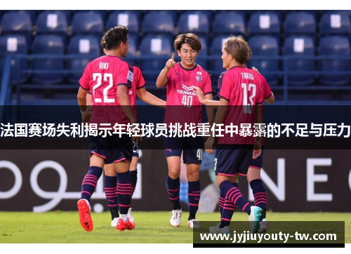 法国赛场失利揭示年轻球员挑战重任中暴露的不足与压力