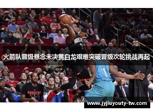 火箭队晋级悬念未决黄白龙艰难突破晋级次轮挑战再起